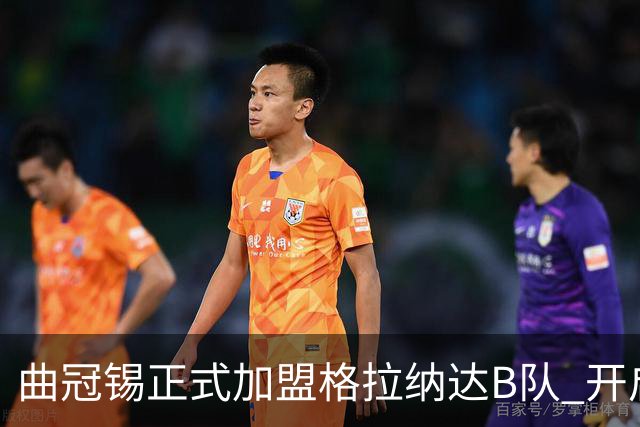曲冠锡正式加盟格拉纳达B队 开启西班牙新篇章