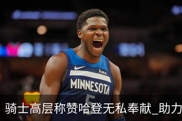 骑士高层称赞哈登无私奉献 助力球队争冠计划